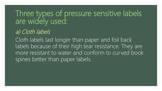 Three types of pressure sensitive labels
are widely used:
a) Cloth labels
Cloth labels last longer than paper and foil back
labels because of their high tear resistance. They are
more resistant to water and conform to curved book
spines better than paper labels.
 