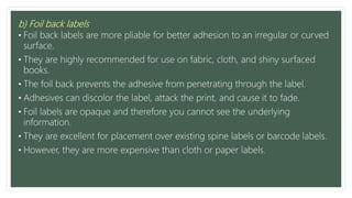 b) Foil back labels
• Foil back labels are more pliable for better adhesion to an irregular or curved
surface.
• They are highly recommended for use on fabric, cloth, and shiny surfaced
books.
• The foil back prevents the adhesive from penetrating through the label.
• Adhesives can discolor the label, attack the print, and cause it to fade.
• Foil labels are opaque and therefore you cannot see the underlying
information.
• They are excellent for placement over existing spine labels or barcode labels.
• However, they are more expensive than cloth or paper labels.
 