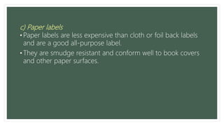 c) Paper labels
• Paper labels are less expensive than cloth or foil back labels
and are a good all-purpose label.
• They are smudge resistant and conform well to book covers
and other paper surfaces.
 