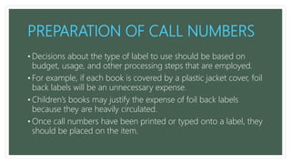 PREPARATION OF CALL NUMBERS
• Decisions about the type of label to use should be based on
budget, usage, and other processing steps that are employed.
• For example, if each book is covered by a plastic jacket cover, foil
back labels will be an unnecessary expense.
• Children’s books may justify the expense of foil back labels
because they are heavily circulated.
• Once call numbers have been printed or typed onto a label, they
should be placed on the item.
 