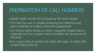 PREPARATION OF CALL NUMBERS
• Ideally, labels should all be placed at the same height.
• This aids the user in visually browsing the collection and
gives materials an orderly, attractive appearance.
• For narrow-spine books (or other irregularly shaped library
materials such as compact discs), the label can be placed on
the front.
• It is a good idea to protect the label with tape, or better still,
a clear label protector.
 