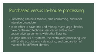 Purchased versus In-house processing
• Processing can be a tedious, time consuming, and labor
intensive procedure.
• In an effort to save time and money, many large libraries
have centralized technical services or entered into
cooperative agreements with other libraries.
• In large libraries or systems, the centralized processing unit
will handle acquisitions, cataloguing, and preparation of
materials for different libraries.
 