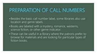 PREPARATION OF CALL NUMBERS
• Besides the basic call number label, some libraries also use
location and genre labels.
• Books are labeled with a mystery, romance, westerns,
science fiction, or other genre indicator.
• These can be useful in a library where the patrons prefer to
browse for materials and are looking for particular types of
fiction books.
 