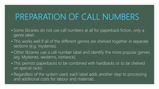 PREPARATION OF CALL NUMBERS
• Some libraries do not use call numbers at all for paperback fiction, only a
genre label.
• This works well if all of the different genres are shelved together in separate
sections (e.g. mysteries).
• Other libraries use a call number label and identify the more popular genres
(eg. Mysteries, westerns, romance).
• This permits paperbacks to be combined with hardbacks or to be shelved
on special racks.
• Regardless of the system used, each label adds another step to processing
and additional costs for labour and materials.
 