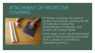 ATTACHMENT OF PROTECTIVE
COVERING
• Protective coverings are used to
protect book jackets, prolong the life
of materials, increase the
attractiveness of materials, and
protect call number labels.
• Clear mylar covers can be purchased
as part of the processing contracted
from a jobber or commercial
cataloguing service.
 