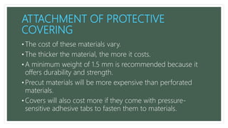 ATTACHMENT OF PROTECTIVE
COVERING
• The cost of these materials vary.
• The thicker the material, the more it costs.
• A minimum weight of 1.5 mm is recommended because it
offers durability and strength.
• Precut materials will be more expensive than perforated
materials.
• Covers will also cost more if they come with pressure-
sensitive adhesive tabs to fasten them to materials.
 