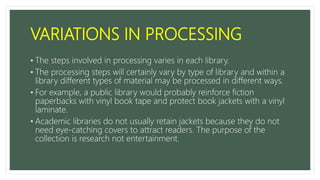 VARIATIONS IN PROCESSING
• The steps involved in processing varies in each library.
• The processing steps will certainly vary by type of library and within a
library different types of material may be processed in different ways.
• For example, a public library would probably reinforce fiction
paperbacks with vinyl book tape and protect book jackets with a vinyl
laminate.
• Academic libraries do not usually retain jackets because they do not
need eye-catching covers to attract readers. The purpose of the
collection is research not entertainment.
 
