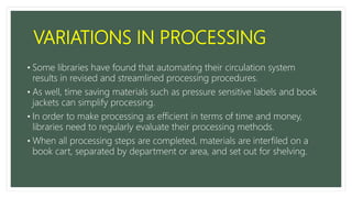 VARIATIONS IN PROCESSING
• Some libraries have found that automating their circulation system
results in revised and streamlined processing procedures.
• As well, time saving materials such as pressure sensitive labels and book
jackets can simplify processing.
• In order to make processing as efficient in terms of time and money,
libraries need to regularly evaluate their processing methods.
• When all processing steps are completed, materials are interfiled on a
book cart, separated by department or area, and set out for shelving.
 