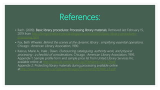 References:
• Rach. (2009). Basic library procedures: Processing library materials. Retrieved last February 15,
2019 from http://livinginthelibraryworld.blogspot.com/2009/01/basic-library-procedures-
processing.html
• Fox, Beth Wheeler. Behind the scenes at the dynamic library : simplifying essential operations.
Chicago : American Library Association, 1990.
• Kascus, Marie A., Hale , Dawn. Outsourcing cataloguing, authority work, and physical
processing : a checklist of considerations. Chicago : American Library Association, 1995.
Appendix 1: Sample profile form and sample price list from United Library Services Inc.
available online at http://www.uls.com/ULS/DL.jsp?FileName=ULS_CP.pdf
Appendix 2: Protecting library materials during processing available online
athttp://www.carrmclean.ca/UploadedImages/Documents/REPAIR_LR.pdf
 