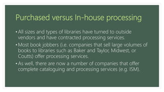 Purchased versus In-house processing
• All sizes and types of libraries have turned to outside
vendors and have contracted processing services.
• Most book jobbers (i.e. companies that sell large volumes of
books to libraries such as Baker and Taylor, Midwest, or
Coutts) offer processing services.
• As well, there are now a number of companies that offer
complete cataloguing and processing services (e.g. ISM).
 