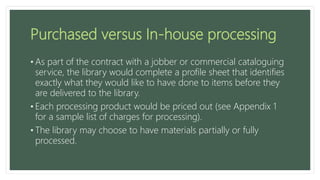Purchased versus In-house processing
• As part of the contract with a jobber or commercial cataloguing
service, the library would complete a profile sheet that identifies
exactly what they would like to have done to items before they
are delivered to the library.
• Each processing product would be priced out (see Appendix 1
for a sample list of charges for processing).
• The library may choose to have materials partially or fully
processed.
 