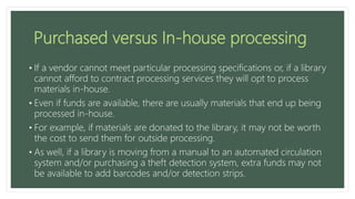 Purchased versus In-house processing
• If a vendor cannot meet particular processing specifications or, if a library
cannot afford to contract processing services they will opt to process
materials in-house.
• Even if funds are available, there are usually materials that end up being
processed in-house.
• For example, if materials are donated to the library, it may not be worth
the cost to send them for outside processing.
• As well, if a library is moving from a manual to an automated circulation
system and/or purchasing a theft detection system, extra funds may not
be available to add barcodes and/or detection strips.
 