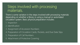 Steps involved with processing
materials.
There is some variation in the steps involved with processing materials
depending on whether a library is using a manual or automated
circulation system. Basic physical preparation includes:
1. Inspection
2. Identification
3. Assignment of Accession Numbers
4. Preparation of Circulation Cards, Pockets, and Due Date Slips
5. Preparation of Call Numbers
6. Attachment of Protective Covering
 
