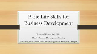 Basic Life Skills for
Business Development
By Anand Kumar Ashodhiya
Head – Business Development Training
Marketing Head : Rural India Solar Energy-RISE Enterprise, Sonipat
 