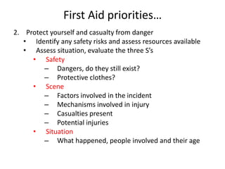 First Aid priorities…
2. Protect yourself and casualty from danger
• Identify any safety risks and assess resources available
• Assess situation, evaluate the three S’s
• Safety
– Dangers, do they still exist?
– Protective clothes?
• Scene
– Factors involved in the incident
– Mechanisms involved in injury
– Casualties present
– Potential injuries
• Situation
– What happened, people involved and their age
 