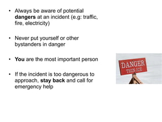 • Always be aware of potential
dangers at an incident (e.g: traffic,
fire, electricity)
• Never put yourself or other
bystanders in danger
• You are the most important person
• If the incident is too dangerous to
approach, stay back and call for
emergency help
 