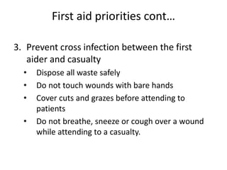 First aid priorities cont…
3. Prevent cross infection between the first
aider and casualty
• Dispose all waste safely
• Do not touch wounds with bare hands
• Cover cuts and grazes before attending to
patients
• Do not breathe, sneeze or cough over a wound
while attending to a casualty.
 