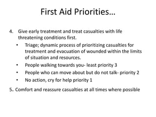 First Aid Priorities…
4. Give early treatment and treat casualties with life
threatening conditions first.
• Triage; dynamic process of prioritizing casualties for
treatment and evacuation of wounded within the limits
of situation and resources.
• People walking towards you- least priority 3
• People who can move about but do not talk- priority 2
• No action, cry for help priority 1
5. Comfort and reassure casualties at all times where possible
 