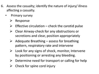 6. Assess the casualty; identify the nature of injury/ illness
affecting a casualty.
• Primary survey
 Response
 Effective circulation – check the carotid pulse
 Clear Airway-check for any obstructions or
secretions and clear, position appropriately
 Adequate Breathing – assess for breathing
pattern, respiratory rate and intervene
 Look for any signs of shock, monitor, Intervene
by positioning or arresting any bleeding.
 Determine need for transport or calling for help
 Check for spine cord injury
 