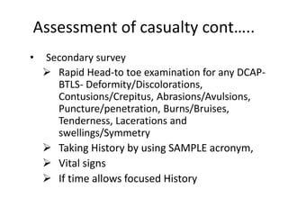 Assessment of casualty cont…..
• Secondary survey
 Rapid Head-to toe examination for any DCAP-
BTLS- Deformity/Discolorations,
Contusions/Crepitus, Abrasions/Avulsions,
Puncture/penetration, Burns/Bruises,
Tenderness, Lacerations and
swellings/Symmetry
 Taking History by using SAMPLE acronym,
 Vital signs
 If time allows focused History
 