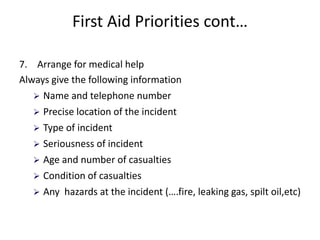 First Aid Priorities cont…
7. Arrange for medical help
Always give the following information
 Name and telephone number
 Precise location of the incident
 Type of incident
 Seriousness of incident
 Age and number of casualties
 Condition of casualties
 Any hazards at the incident (….fire, leaking gas, spilt oil,etc)
 