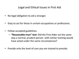 Legal and Ethical Issues in First Aid
• No legal obligation to aid a stranger.
• Duty to act for those in certain occupations or professions.
• Follow accepted guidelines.
– “Reasonable-man” test- Did the First Aider act the same
way a normal, prudent person with similar training would
have acted under the same circumstances?
• Provide only the level of care you are trained to provide.
 