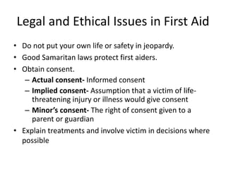 Legal and Ethical Issues in First Aid
• Do not put your own life or safety in jeopardy.
• Good Samaritan laws protect first aiders.
• Obtain consent.
– Actual consent- Informed consent
– Implied consent- Assumption that a victim of life-
threatening injury or illness would give consent
– Minor’s consent- The right of consent given to a
parent or guardian
• Explain treatments and involve victim in decisions where
possible
 