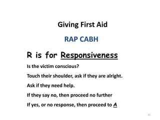 22
Giving First Aid
RAP CABH
R is for Responsiveness
Is the victim conscious?
Touch their shoulder, ask if they are alright.
Ask if they need help.
If they say no, then proceed no further
If yes, or no response, then proceed to A
 