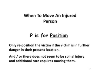 24
When To Move An Injured
Person
P is for Position
Only re-position the victim if the victim is in further
danger in their present location.
And / or there does not seem to be spinal injury
and additional care requires moving them.
 