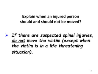 25
 If there are suspected spinal injuries,
do not move the victim (except when
the victim is in a life threatening
situation).
Explain when an injured person
should and should not be moved?
 