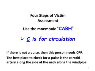 26
 C is for circulation
Four Steps of Victim
Assessment
If there is not a pulse, then this person needs CPR.
The best place to check for a pulse is the carotid
artery along the side of the neck along the windpipe.
Use the mnemonic “CABH”
 