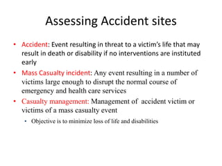 Assessing Accident sites
• Accident: Event resulting in threat to a victim’s life that may
result in death or disability if no interventions are instituted
early
• Mass Casualty incident: Any event resulting in a number of
victims large enough to disrupt the normal course of
emergency and health care services
• Casualty management: Management of accident victim or
victims of a mass casualty event
• Objective is to minimize loss of life and disabilities
 