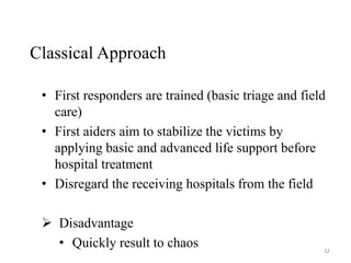 Classical Approach
• First responders are trained (basic triage and field
care)
• First aiders aim to stabilize the victims by
applying basic and advanced life support before
hospital treatment
• Disregard the receiving hospitals from the field
 Disadvantage
• Quickly result to chaos 32
 