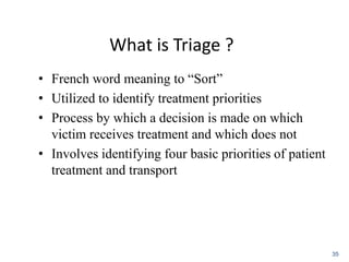 What is Triage ?
• French word meaning to “Sort”
• Utilized to identify treatment priorities
• Process by which a decision is made on which
victim receives treatment and which does not
• Involves identifying four basic priorities of patient
treatment and transport
35
 