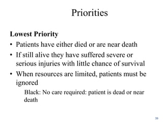 Priorities
Lowest Priority
• Patients have either died or are near death
• If still alive they have suffered severe or
serious injuries with little chance of survival
• When resources are limited, patients must be
ignored
Black: No care required: patient is dead or near
death
39
 