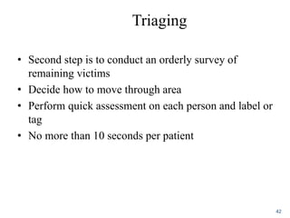 Triaging
• Second step is to conduct an orderly survey of
remaining victims
• Decide how to move through area
• Perform quick assessment on each person and label or
tag
• No more than 10 seconds per patient
42
 