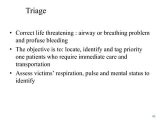 Triage
• Correct life threatening : airway or breathing problem
and profuse bleeding
• The objective is to: locate, identify and tag priority
one patients who require immediate care and
transportation
• Assess victims’ respiration, pulse and mental status to
identify
43
 