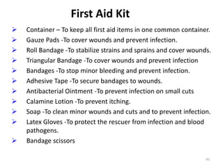 45
First Aid Kit
 Container – To keep all first aid items in one common container.
 Gauze Pads -To cover wounds and prevent infection.
 Roll Bandage -To stabilize strains and sprains and cover wounds.
 Triangular Bandage -To cover wounds and prevent infection
 Bandages -To stop minor bleeding and prevent infection.
 Adhesive Tape -To secure bandages to wounds.
 Antibacterial Ointment -To prevent infection on small cuts
 Calamine Lotion -To prevent itching.
 Soap -To clean minor wounds and cuts and to prevent infection.
 Latex Gloves -To protect the rescuer from infection and blood
pathogens.
 Bandage scissors
 