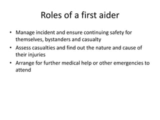 Roles of a first aider
• Manage incident and ensure continuing safety for
themselves, bystanders and casualty
• Assess casualties and find out the nature and cause of
their injuries
• Arrange for further medical help or other emergencies to
attend
 
