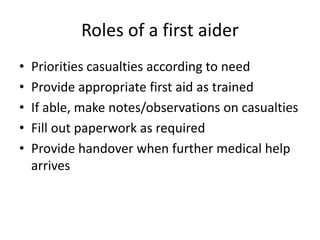 Roles of a first aider
• Priorities casualties according to need
• Provide appropriate first aid as trained
• If able, make notes/observations on casualties
• Fill out paperwork as required
• Provide handover when further medical help
arrives
 