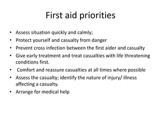 First aid priorities
• Assess situation quickly and calmly;
• Protect yourself and casualty from danger
• Prevent cross infection between the first aider and casualty
• Give early treatment and treat casualties with life threatening
conditions first.
• Comfort and reassure casualties at all times where possible
• Assess the casualty; identify the nature of injury/ illness
affecting a casualty.
• Arrange for medical help
 