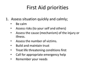 First Aid priorities
1. Assess situation quickly and calmly;
• Be calm
• Assess risks (to your self and others)
• Assess the cause (mechanism) of the injury or
illness.
• Assess the number of victims.
• Build and maintain trust
• Treat life threatening conditions first
• Call for appropriate emergency help
• Remember your needs
 
