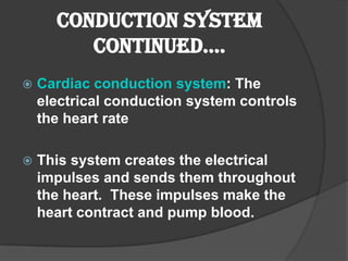 Conduction System
         Continued….
   Cardiac conduction system: The
    electrical conduction system controls
    the heart rate

   This system creates the electrical
    impulses and sends them throughout
    the heart. These impulses make the
    heart contract and pump blood.
 