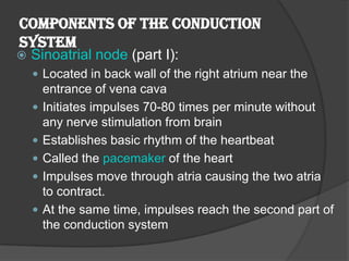 Components of the Conduction
System
   Sinoatrial node (part I):
     Located in back wall of the right atrium near the
        entrance of vena cava
       Initiates impulses 70-80 times per minute without
        any nerve stimulation from brain
       Establishes basic rhythm of the heartbeat
       Called the pacemaker of the heart
       Impulses move through atria causing the two atria
        to contract.
       At the same time, impulses reach the second part of
        the conduction system
 