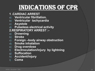 INDICATIONS OF CPR
    1 .CARDIAC ARREST
    a) Ventricular fibrillation.
    b) Ventricular tachycardia
    c) Asystole
    d) Pulseless electrical activity
    2.RESPIRATORY ARREST :-
    a) Drowning
    b) Stroke
    c) Foreign –body airway obstruction
    d) Smoke inhalation
    e) Drug overdose
    f)  Electroculation/injury by lightning
    g) Suffocation
    h) Accident/injury
    i)  Coma


HODS - November 2006                          28
 