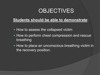 OBJECTIVES
Students should be able to demonstrate:

 How to assess the collapsed victim
 How to perform chest compression and rescue
 breathing
 How to place an unconscious breathing victim in
 the recovery position.
 