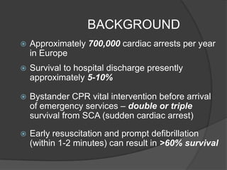 BACKGROUND
   Approximately 700,000 cardiac arrests per year
    in Europe
   Survival to hospital discharge presently
    approximately 5-10%

   Bystander CPR vital intervention before arrival
    of emergency services – double or triple
    survival from SCA (sudden cardiac arrest)

   Early resuscitation and prompt defibrillation
    (within 1-2 minutes) can result in >60% survival
 