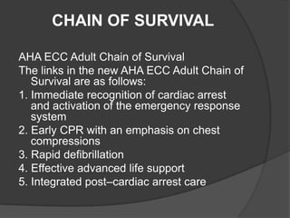 CHAIN OF SURVIVAL

AHA ECC Adult Chain of Survival
The links in the new AHA ECC Adult Chain of
   Survival are as follows:
1. Immediate recognition of cardiac arrest
   and activation of the emergency response
   system
2. Early CPR with an emphasis on chest
   compressions
3. Rapid defibrillation
4. Effective advanced life support
5. Integrated post–cardiac arrest care
 