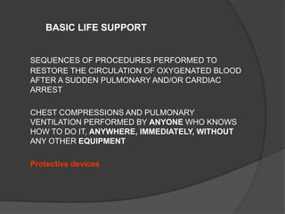 BASIC LIFE SUPPORT


SEQUENCES OF PROCEDURES PERFORMED TO
RESTORE THE CIRCULATION OF OXYGENATED BLOOD
AFTER A SUDDEN PULMONARY AND/OR CARDIAC
ARREST

CHEST COMPRESSIONS AND PULMONARY
VENTILATION PERFORMED BY ANYONE WHO KNOWS
HOW TO DO IT, ANYWHERE, IMMEDIATELY, WITHOUT
ANY OTHER EQUIPMENT

Protective devices
 