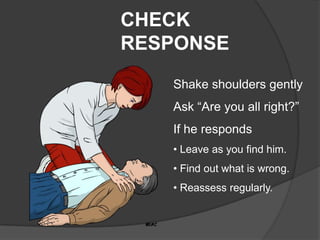CHECK
RESPONSE
   Shake shoulders gently
   Ask “Are you all right?”
   If he responds
   • Leave as you find him.
   • Find out what is wrong.
   • Reassess regularly.
 